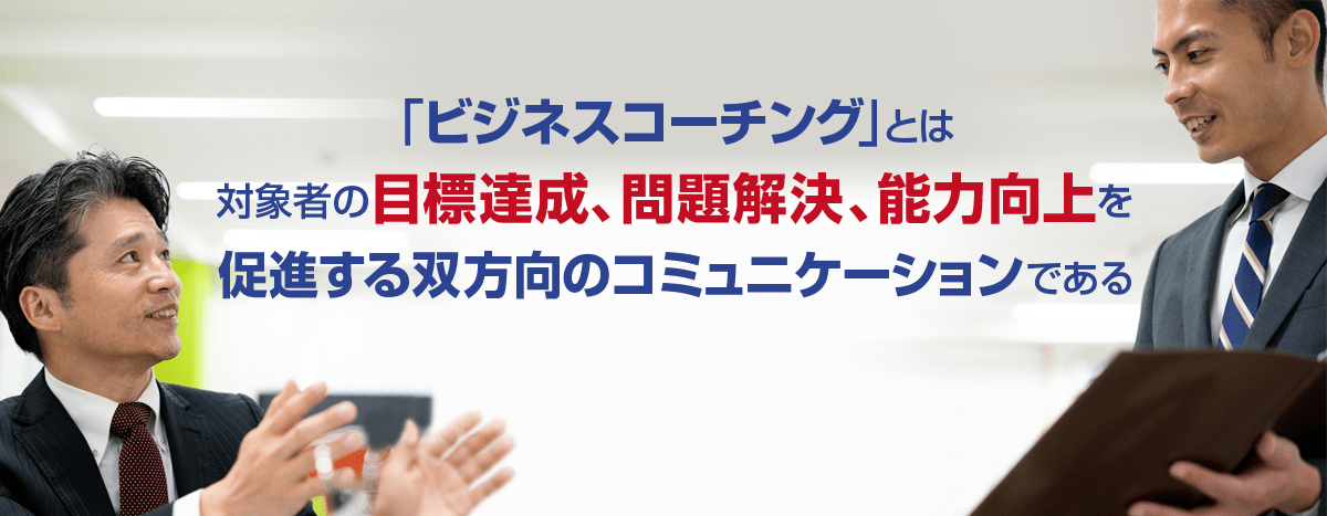 「ビジネスコーチング」とは
 対象者の目標達成、問題解決、能力向上を促進するコミュニケーションである