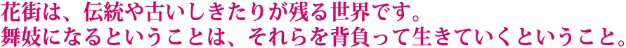 花街は、伝統や古いしきたりが残る世界です。舞妓になるということは、それらを背負って生きていくということ