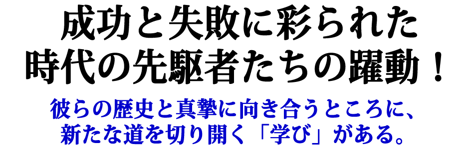 成功と失敗に彩られた時代の先駆者たちの躍動！彼らの歴史と真摯に向き合うところに、新たな道を切り開く「学び」がある。