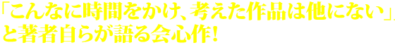 「こんなに時間をかけ、考えた作品は他にない」と著者自らが語る会心作！