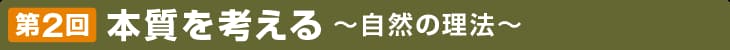 第2回 本質を考える 〜自然の理法〜