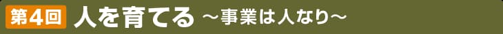 第4回 人を育てる 〜事業は人なり〜