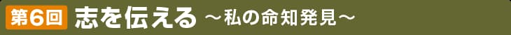 第6回 志を伝える 〜私の命知発見〜